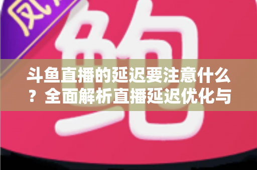 斗鱼直播的延迟要注意什么？全面解析直播延迟优化与观看体验提升指南