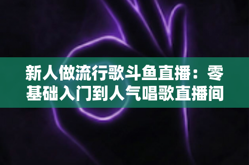 新人做流行歌斗鱼直播：零基础入门到人气唱歌直播间的完整实战指南