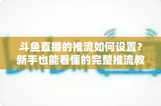 斗鱼直播的推流如何设置？新手也能看懂的完整推流教程与画质优化指南