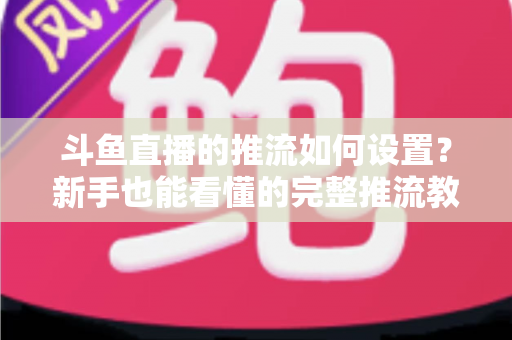 斗鱼直播的推流如何设置？新手也能看懂的完整推流教程与画质优化指南