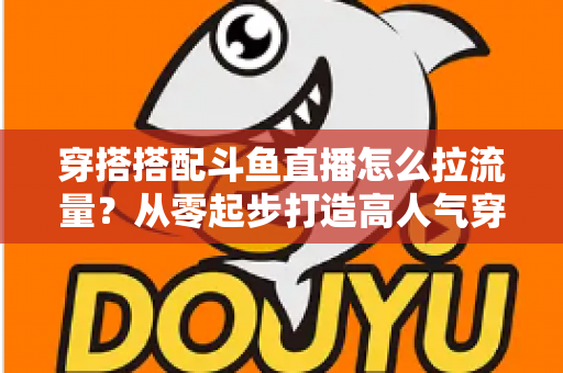穿搭搭配斗鱼直播怎么拉流量？从零起步打造高人气穿搭直播间的完整攻略