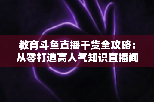 教育斗鱼直播干货全攻略：从零打造高人气知识直播间的实战技巧与运营指南