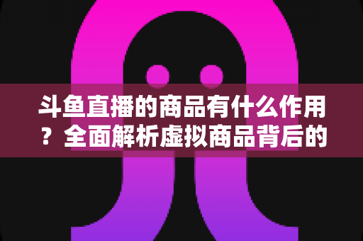 斗鱼直播的商品有什么作用？全面解析虚拟商品背后的互动价值与商业逻辑