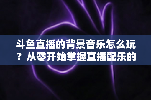 斗鱼直播的背景音乐怎么玩？从零开始掌握直播配乐的完整指南与实用技巧