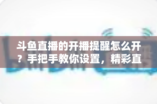 斗鱼直播的开播提醒怎么开？手把手教你设置，精彩直播再也不错过！