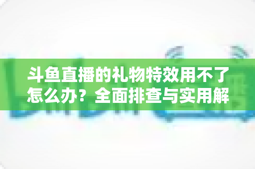 斗鱼直播的礼物特效用不了怎么办？全面排查与实用解决指南