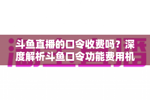 斗鱼直播的口令收费吗？深度解析斗鱼口令功能费用机制与实用使用指南