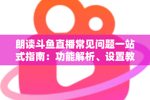 朗读斗鱼直播常见问题一站式指南：功能解析、设置教程与疑难排错全收录