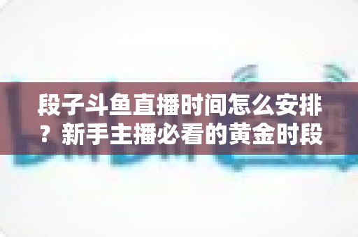 段子斗鱼直播时间怎么安排？新手主播必看的黄金时段规划与开播技巧全攻略