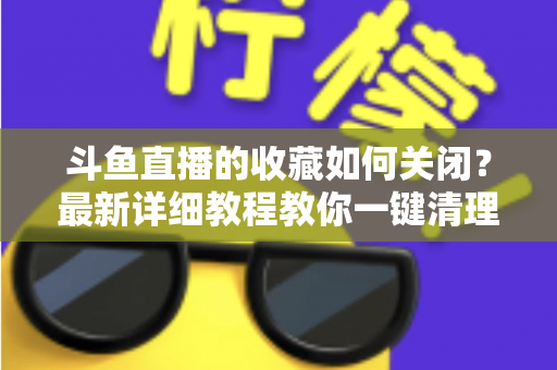 斗鱼直播的收藏如何关闭?最新详细教程教你一键清理收藏列表的实用指南 斗鱼直播的收藏如何关闭?最新详细教程教你一键清理收藏列表的实用指南