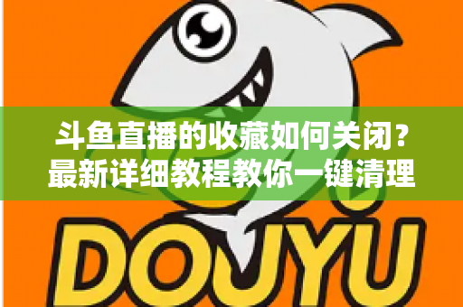 斗鱼直播的收藏如何关闭?最新详细教程教你一键清理收藏列表的实用指南 斗鱼直播的收藏如何关闭?最新详细教程教你一键清理收藏列表的实用指南
