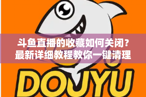 斗鱼直播的收藏如何关闭？最新详细教程教你一键清理收藏列表的实用指南
