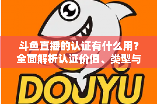 斗鱼直播的认证有什么用？全面解析认证价值、类型与申请流程，助你快速提升账号影响力