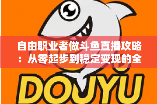 自由职业者做斗鱼直播攻略：从零起步到稳定变现的全方位实战指南