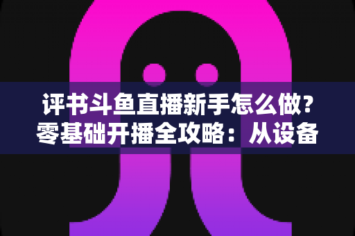 评书斗鱼直播新手怎么做？零基础开播全攻略：从设备准备到涨粉变现的完整指南