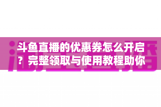 斗鱼直播的优惠券怎么开启？完整领取与使用教程助你省钱看直播