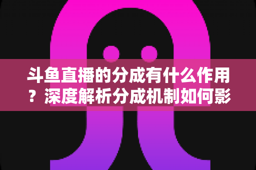 斗鱼直播的分成有什么作用?深度解析分成机制如何影响主播收益、平台生态与直播行业发展 斗鱼直播的分成有什么作用?深度解析分成机制如何影响主播收益、平台生态与直播行业发展