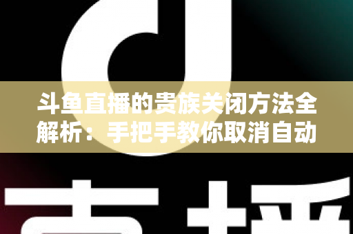 斗鱼直播的贵族关闭方法全解析:手把手教你取消自动续费、隐藏贵族身份(新手必读) 斗鱼直播的贵族关闭方法全解析:手把手教你取消自动续费、隐藏贵族身份(新手必读)