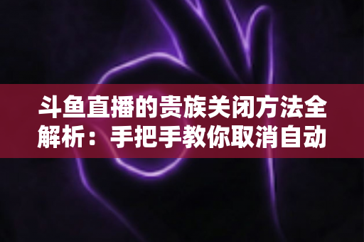 斗鱼直播的贵族关闭方法全解析:手把手教你取消自动续费、隐藏贵族身份(新手必读) 斗鱼直播的贵族关闭方法全解析:手把手教你取消自动续费、隐藏贵族身份(新手必读)