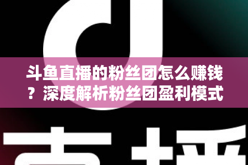 斗鱼直播的粉丝团怎么赚钱？深度解析粉丝团盈利模式与运营实战指南