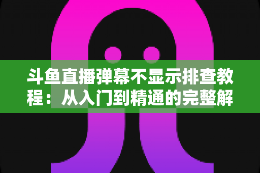 斗鱼直播弹幕不显示排查教程：从入门到精通的完整解决方案指南，快速恢复弹幕互动体验