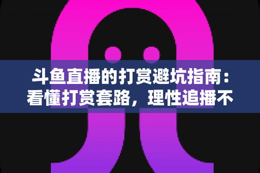 斗鱼直播的打赏避坑指南：看懂打赏套路，理性追播不花冤枉钱
