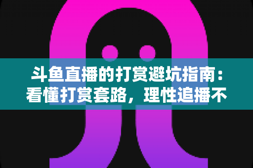 斗鱼直播的打赏避坑指南：看懂打赏套路，理性追播不花冤枉钱