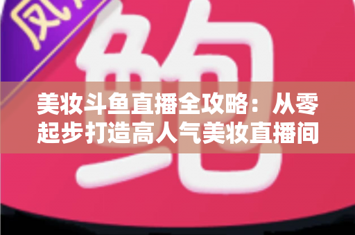 美妆斗鱼直播全攻略:从零起步打造高人气美妆直播间的实战秘籍 美妆斗鱼直播全攻略:从零起步打造高人气美妆直播间的实战秘籍