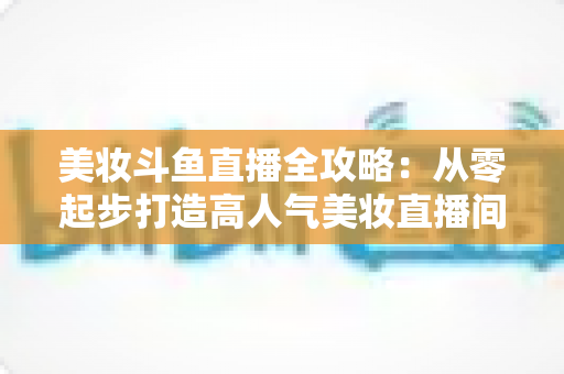 美妆斗鱼直播全攻略：从零起步打造高人气美妆直播间的实战秘籍