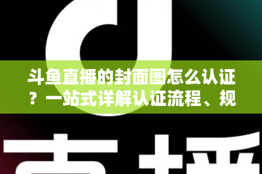 斗鱼直播的封面图怎么认证？一站式详解认证流程、规范要求与实用技巧