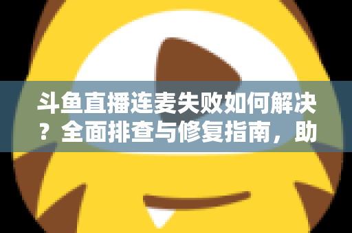 斗鱼直播连麦失败如何解决？全面排查与修复指南，助你快速恢复连麦功能
