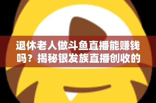 退休老人做斗鱼直播能赚钱吗？揭秘银发族直播创收的真实现状与实用指南