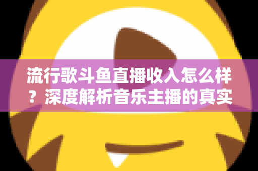 流行歌斗鱼直播收入怎么样？深度解析音乐主播的真实收益与变现攻略