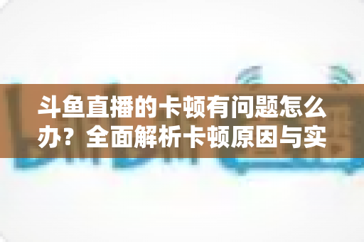 斗鱼直播的卡顿有问题怎么办？全面解析卡顿原因与实用解决方案，助你畅享流畅观影体验