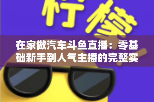 在家做汽车斗鱼直播:零基础新手到人气主播的完整实战指南 在家做汽车斗鱼直播:零基础新手到人气主播的完整实战指南