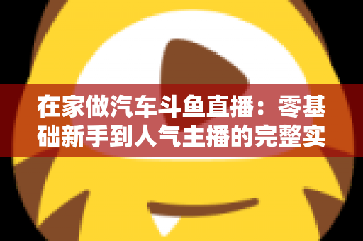 在家做汽车斗鱼直播:零基础新手到人气主播的完整实战指南 在家做汽车斗鱼直播:零基础新手到人气主播的完整实战指南