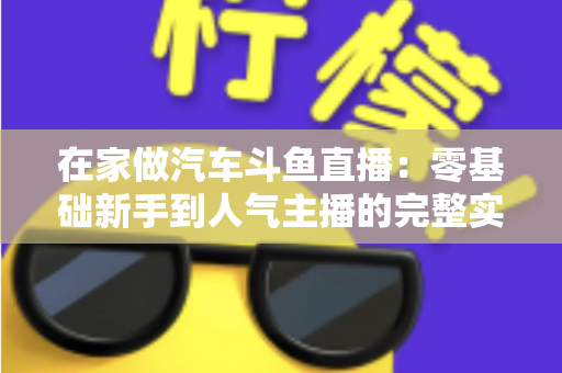 在家做汽车斗鱼直播：零基础新手到人气主播的完整实战指南