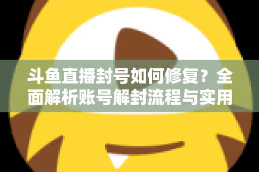 斗鱼直播封号如何修复？全面解析账号解封流程与实用技巧大全