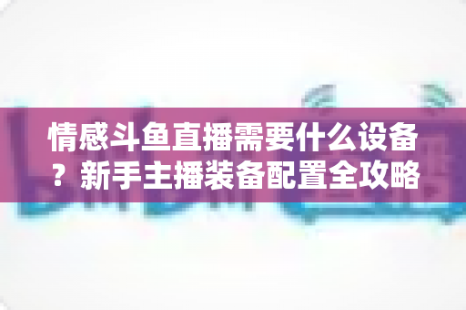 情感斗鱼直播需要什么设备？新手主播装备配置全攻略，帮你快速搭建高人气温馨直播间