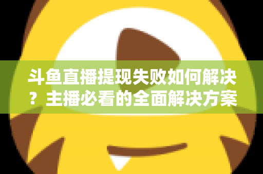 斗鱼直播提现失败如何解决？主播必看的全面解决方案与实用指南