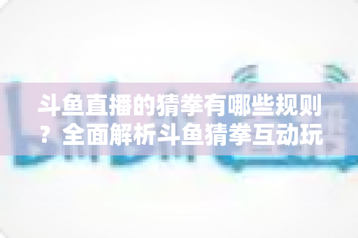 斗鱼直播的猜拳有哪些规则?全面解析斗鱼猜拳互动玩法与参与技巧 斗鱼直播的猜拳有哪些规则?全面解析斗鱼猜拳互动玩法与参与技巧