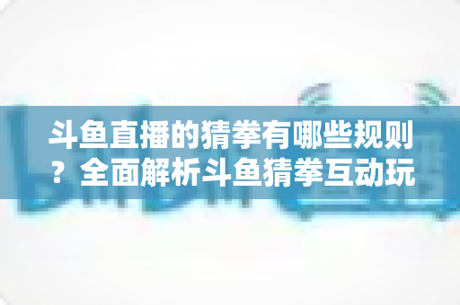 斗鱼直播的猜拳有哪些规则？全面解析斗鱼猜拳互动玩法与参与技巧
