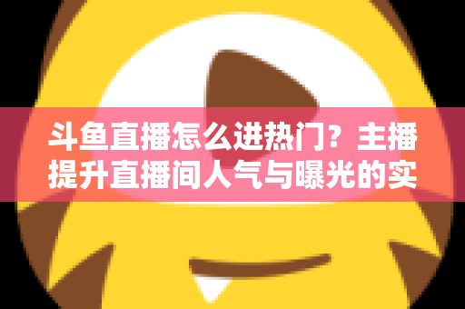 斗鱼直播怎么进热门？主播提升直播间人气与曝光的实战全攻略