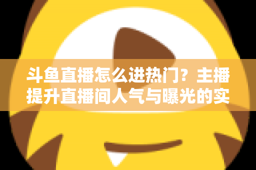 斗鱼直播怎么进热门？主播提升直播间人气与曝光的实战全攻略