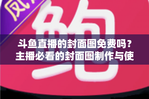 斗鱼直播的封面图免费吗？主播必看的封面图制作与使用全攻略