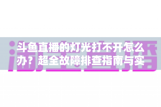 斗鱼直播的灯光打不开怎么办？超全故障排查指南与实用解决方法一览