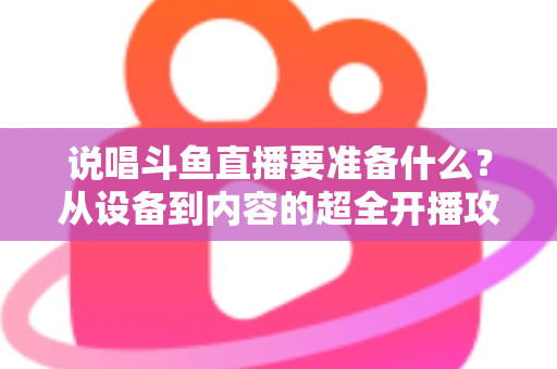 说唱斗鱼直播要准备什么？从设备到内容的超全开播攻略，助你打造高人气说唱直播间