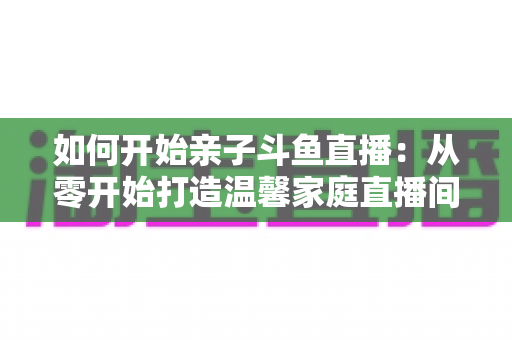 如何开始亲子斗鱼直播：从零开始打造温馨家庭直播间的完整指南