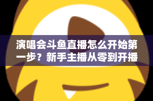 演唱会斗鱼直播怎么开始第一步？新手主播从零到开播的完整实战指南