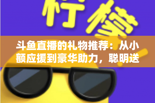 斗鱼直播的礼物推荐：从小额应援到豪华助力，聪明送礼的完整攻略指南